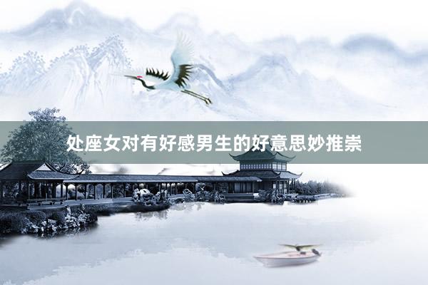 处座女对有好感男生的好意思妙推崇