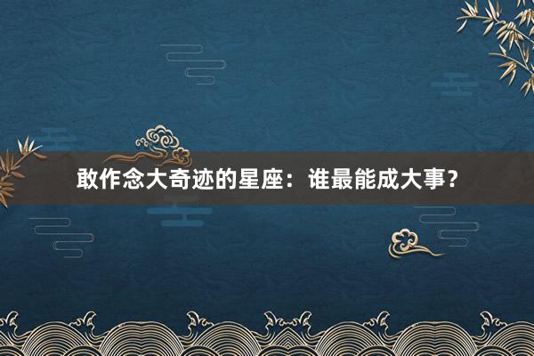 敢作念大奇迹的星座：谁最能成大事？